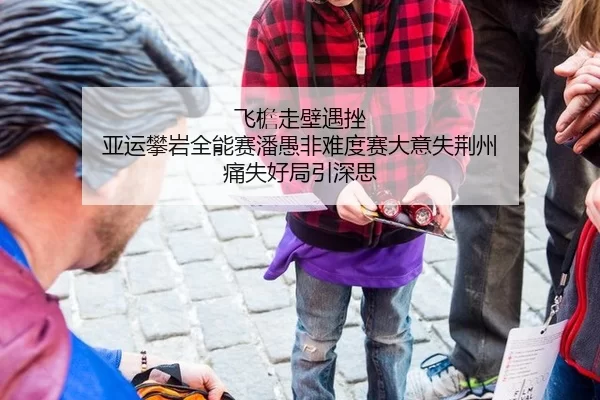 飞檐走壁遇挫 亚运攀岩全能赛潘愚非难度赛大意失荆州 痛失好局引深思