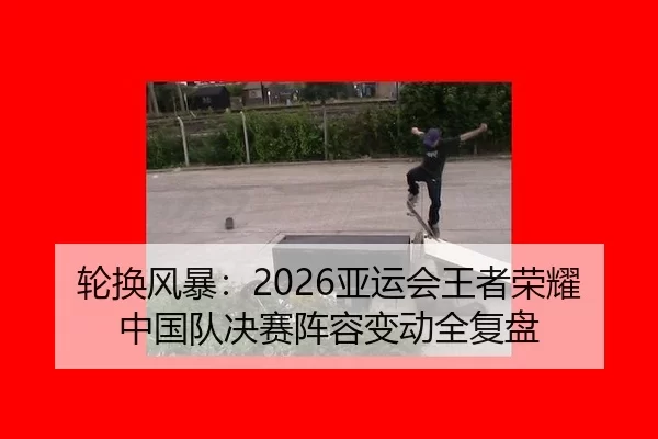 轮换风暴：2026亚运会王者荣耀中国队决赛阵容变动全复盘